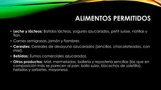 ALIMENTOS PERMITIDOS
• Leche y lácteos: Batidos lácteos, yogures azucarados, petit suisse, natillas y
flan.
• Carnes semigrasas, jamón y fiambres
• Cereales: Cereales de desayuno azucarados (sencillos, chocolateados, con
miel).
• Bebidas: Zumos comerciales azucarados.
• Otros productos: Miel, mermeladas, bollería y repostería sencillas (las que en
composición más se parecen al pan: bollo suizo, bizcochos de soletilla),
helados y sorbetes, mayonesa.

 