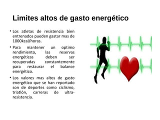 Limites altos de gasto energético
• Los atletas de resistencia bien
entrenados pueden gastar mas de
1000kcal/horas.
• Para mantener un optimo
rendimiento, las reservas
energéticas deben ser
recuperadas constantemente
para restaurar el balance
energético.
• Los valores mas altos de gasto
energético que se han reportado
son de deportes como ciclismo,
triatlón, carreras de ultra-
resistencia.
 