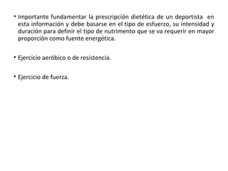 • Importante fundamentar la prescripción dietética de un deportista en
esta información y debe basarse en el tipo de esfuerzo, su intensidad y
duración para definir el tipo de nutrimento que se va requerir en mayor
proporción como fuente energética.
• Ejercicio aeróbico o de resistencia.
• Ejercicio de fuerza.
 