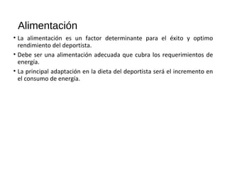 Alimentación
• La alimentación es un factor determinante para el éxito y optimo
rendimiento del deportista.
• Debe ser una alimentación adecuada que cubra los requerimientos de
energía.
• La principal adaptación en la dieta del deportista será el incremento en
el consumo de energía.
 