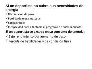 Si un deportista no cubre sus necesidades de
energía
Disminución de peso
Perdida de masa muscular
Fatiga crónica
Incapacidad para adaptarse al programa de entrenamiento
Si un deportista se excede en su consumo de energía:
Bajo rendimiento por aumento de peso
Perdida de habilidades y de condición física
 