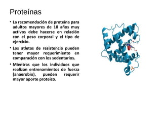 Proteínas
• La recomendación de proteína para
adultos mayores de 18 años muy
activos debe hacerse en relación
con el peso corporal y el tipo de
ejercicio.
• Los atletas de resistencia pueden
tener mayor requerimiento en
comparación con los sedentarios.
• Mientras que los individuos que
realizan entrenamientos de fuerza
(anaerobio), pueden requerir
mayor aporte proteico.
 