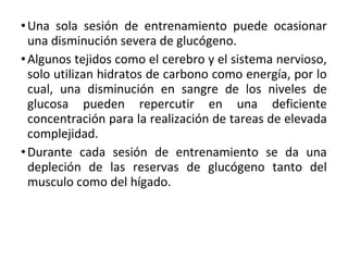 •Una sola sesión de entrenamiento puede ocasionar
una disminución severa de glucógeno.
•Algunos tejidos como el cerebro y el sistema nervioso,
solo utilizan hidratos de carbono como energía, por lo
cual, una disminución en sangre de los niveles de
glucosa pueden repercutir en una deficiente
concentración para la realización de tareas de elevada
complejidad.
•Durante cada sesión de entrenamiento se da una
depleción de las reservas de glucógeno tanto del
musculo como del hígado.
 
