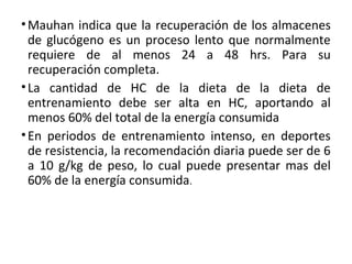 •Mauhan indica que la recuperación de los almacenes
de glucógeno es un proceso lento que normalmente
requiere de al menos 24 a 48 hrs. Para su
recuperación completa.
•La cantidad de HC de la dieta de la dieta de
entrenamiento debe ser alta en HC, aportando al
menos 60% del total de la energía consumida
•En periodos de entrenamiento intenso, en deportes
de resistencia, la recomendación diaria puede ser de 6
a 10 g/kg de peso, lo cual puede presentar mas del
60% de la energía consumida.
 