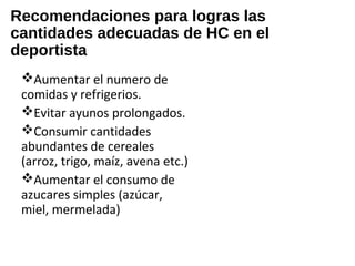 Recomendaciones para logras las
cantidades adecuadas de HC en el
deportista
Aumentar el numero de
comidas y refrigerios.
Evitar ayunos prolongados.
Consumir cantidades
abundantes de cereales
(arroz, trigo, maíz, avena etc.)
Aumentar el consumo de
azucares simples (azúcar,
miel, mermelada)
 