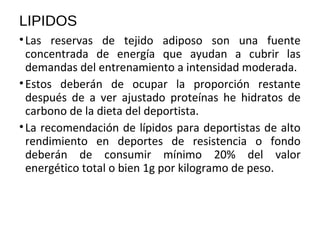 LIPIDOS
•Las reservas de tejido adiposo son una fuente
concentrada de energía que ayudan a cubrir las
demandas del entrenamiento a intensidad moderada.
•Estos deberán de ocupar la proporción restante
después de a ver ajustado proteínas he hidratos de
carbono de la dieta del deportista.
•La recomendación de lípidos para deportistas de alto
rendimiento en deportes de resistencia o fondo
deberán de consumir mínimo 20% del valor
energético total o bien 1g por kilogramo de peso.
 