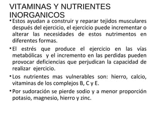 VITAMINAS Y NUTRIENTES
INORGANICOS
•Estos ayudan a construir y reparar tejidos musculares
después del ejercicio, el ejercicio puede incrementar o
alterar las necesidades de estos nutrimentos en
diferentes formas.
•El estrés que produce el ejercicio en las vías
metabólicas y el incremento en las perdidas pueden
provocar deficiencias que perjudican la capacidad de
realizar ejercicio.
•Los nutrientes mas vulnerables son: hierro, calcio,
vitaminas de los complejos B, C y E.
•Por sudoración se pierde sodio y a menor proporción
potasio, magnesio, hierro y zinc.
 