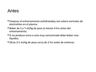 Antes
 Empezar el entrenamiento euhidratadoy con valore normales de
electrolitos en el plasma.
 Beber de 5 a 7 ml/kg de peso al menos 4 hrs antes del
entrenamiento.
 Si no produce orina o esta muy concentrado debe beber mas
líquidos.
 Otros 3-5 ml/kg de peso cerca de 2 hrs antes de entrenar.
 