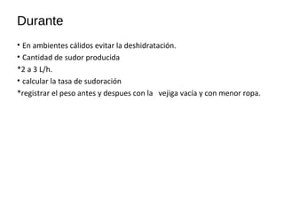Durante
• En ambientes cálidos evitar la deshidratación.
• Cantidad de sudor producida
*2 a 3 L/h.
• calcular la tasa de sudoración
*registrar el peso antes y despues con la vejiga vacía y con menor ropa.
 