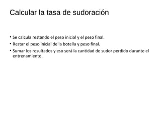 Calcular la tasa de sudoración
• Se calcula restando el peso inicial y el peso final.
• Restar el peso inicial de la botella y peso final.
• Sumar los resultados y eso será la cantidad de sudor perdido durante el
entrenamiento.
 