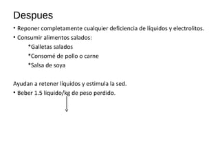 Despues
• Reponer completamente cualquier deficiencia de líquidos y electrolitos.
• Consumir alimentos salados:
*Galletas salados
*Consomé de pollo o carne
*Salsa de soya
Ayudan a retener líquidos y estimula la sed.
• Beber 1.5 liquido/kg de peso perdido.
 