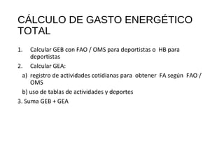 CÁLCULO DE GASTO ENERGÉTICO
TOTAL
1. Calcular GEB con FAO / OMS para deportistas o HB para
deportistas
2. Calcular GEA:
a) registro de actividades cotidianas para obtener FA según FAO /
OMS
b) uso de tablas de actividades y deportes
3. Suma GEB + GEA
 