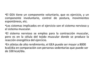 •El GEA tiene un componente voluntario, que es ejercicio, y un
componente involuntario, control de postura, movimientos
espontáneos, etc.
•Los sistemas implicados en el ejercicio son el sistema nervioso y
el sistema muscular.
•El sistema nervioso se emplea para la contracción muscular,
pero es en la célula del tejido muscular donde se produce la
reacción energética del ejercicio.
•En atletas de alto rendimiento, el GEA puede ser mayor a 8000
kcal/dia en comparación con personas sedentarias que puede ser
de 100 kcal/dia.
 