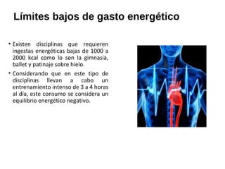 Límites bajos de gasto energético
• Existen disciplinas que requieren
ingestas energéticas bajas de 1000 a
2000 kcal como lo son la gimnasia,
ballet y patinaje sobre hielo.
• Considerando que en este tipo de
disciplinas llevan a cabo un
entrenamiento intenso de 3 a 4 horas
al día, este consumo se considera un
equilibrio energético negativo.
 