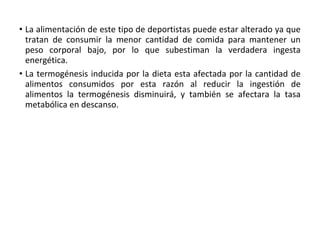 • La alimentación de este tipo de deportistas puede estar alterado ya que
tratan de consumir la menor cantidad de comida para mantener un
peso corporal bajo, por lo que subestiman la verdadera ingesta
energética.
• La termogénesis inducida por la dieta esta afectada por la cantidad de
alimentos consumidos por esta razón al reducir la ingestión de
alimentos la termogénesis disminuirá, y también se afectara la tasa
metabólica en descanso.
 