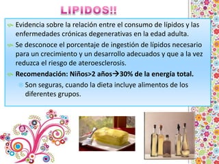 LIPIDOS!!Evidencia sobre la relación entre el consumo de lípidos y las enfermedades crónicas degenerativas en la edad adulta.Se desconoce el porcentaje de ingestión de lípidos necesario para un crecimiento y un desarrollo adecuados y que a la vez reduzca el riesgo de ateroesclerosis.Recomendación: Niños>2 años30% de la energía total.Son seguras, cuando la dieta incluye alimentos de los diferentes grupos.