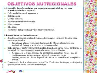 OBJETIVOS NUTRICIONALESI. Prevención de enfermedades que se presentan en el adulto y con base nutricional desde la infancia:Enfermedad isquémica coronaria.Osteoporosis.Ciertos tumores.Accidentes cerebrovasculares.Hipertensión.Obesidad.Trastornos del aprendizaje y del desarrollo mental.II. Promoción de un buen desayuno:Aportes nutricionales más adecuados, disminuye el consumo de alimentos menos apropiados.Contribuye a la prevención de la obesidad y Mejora el rendimiento intelectual, físico y la actitud en el trabajo escolar. Debe contener preferentemente hidratos de carbono por su mejor control de la saciedad, con menor proporción de alimentos ricos en lípidos. Se aconseja la tríada compuesta por lácteos, cereales y frutas , que se podría complementar con otros alimentos proteicos como huevos, jamón, etc., hasta llegar al 20-25% de las necesidades energéticas diarias.Es necesario dedicar al desayuno entre 15 a 20 minutos de tiempo, por lo que hay que despertar al niño con suficiente tiempo.