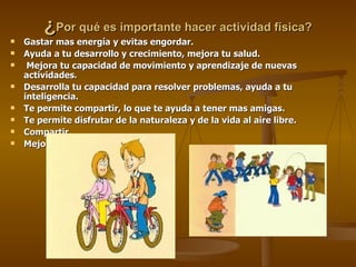 ¿ Por qué es importante hacer actividad física? Gastar mas energía y evitas engordar. Ayuda a tu desarrollo y crecimiento, mejora tu salud. Mejora tu capacidad de movimiento y aprendizaje de nuevas actividades. Desarrolla tu capacidad para resolver problemas, ayuda a tu inteligencia. Te permite compartir, lo que te ayuda a tener mas amigas. Te permite disfrutar de la naturaleza y de la vida al aire libre. Compartir. Mejora tu concentración. 