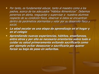 Por tanto, es fundamental educar, tanto al maestro como a los padres, acerca de los adecuados “Hábitos Alimenticios”. Debemos ponernos en alerta, resguardar y supervisar a  nuestros alumnos respecto de su condición física, observar sí éstos se encuentran dentro de parámetros alarmantes y velar por su desarrollo físico y social. La edad escolar es una etapa de aprendizaje en el hogar y en el colegio  Aprendiendo nuevas experiencias, hábitos, enseñanzas, entre otros y por ello es necesario orientarlos sobre todo a cuidar su salud primeramente evitando sacrificarla como por ejemplo evitar desayunar o sacrificarla por querer forzar su baja de peso en señoritas. 