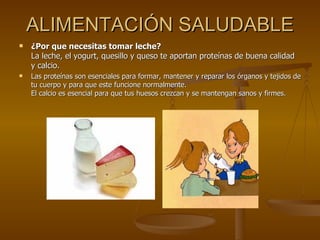 ALIMENTACIÓN SALUDABLE ¿Por que necesitas tomar leche? La leche, el yogurt, quesillo y queso te aportan proteínas de buena calidad y calcio. Las proteínas son esenciales para formar, mantener y reparar los órganos y tejidos de tu cuerpo y para que este funcione normalmente. El calcio es esencial para que tus huesos crezcan y se mantengan sanos y firmes. 