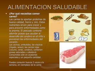 ALIMENTACION SALUDABLE ¿Por qué necesitas comer carne? Las carnes te aportan proteínas de buena calidad, hierro y zinc. Estos nutrientes sirven para crecer y para prevenir enfermedades como la anemia. El pescado contiene además grasas que ayudan al desarrollo del cerebro en el niño y previenen las enfermedades del corazón. Las cecinas, embutidos, las vísceras (hígado, sesos), las carnes rojas (vacuno, cerdo, cordero), contienen grasas saturadas y colesterol. Consúmelas sólo en ocasiones especiales y en pequeña cantidad. Puedes consumir huevos 3 veces a la semana, en reemplazo de la carne. 