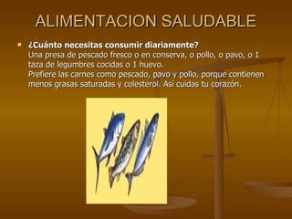 ALIMENTACION SALUDABLE ¿Cuánto necesitas consumir diariamente? Una presa de pescado fresco o en conserva, o pollo, o pavo, o 1 taza de legumbres cocidas o 1 huevo. Prefiere las carnes como pescado, pavo y pollo, porque contienen menos grasas saturadas y colesterol. Así cuidas tu corazón. 