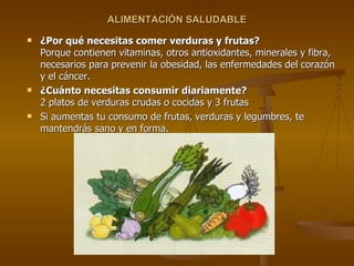 ALIMENTACIÓN SALUDABLE ¿Por qué necesitas comer verduras y frutas? Porque contienen vitaminas, otros antioxidantes, minerales y fibra, necesarios para prevenir la obesidad, las enfermedades del corazón y el cáncer. ¿Cuánto necesitas consumir diariamente? 2 platos de verduras crudas o cocidas y 3 frutas Si aumentas tu consumo de frutas, verduras y legumbres, te mantendrás sano y en forma. 
