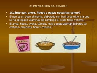 ALIMENTACION SALUDABLE ¿Cuánto pan, arroz, fideos o papas necesitas comer? El pan es un buen alimento, elaborado con harina de trigo a la que se ha agregado vitaminas del complejo B, ácido fólico y hierro. El arroz, fideos, avena, sémola, maíz o mote aportan hidratos de carbono, proteínas, fibra y calorías. 
