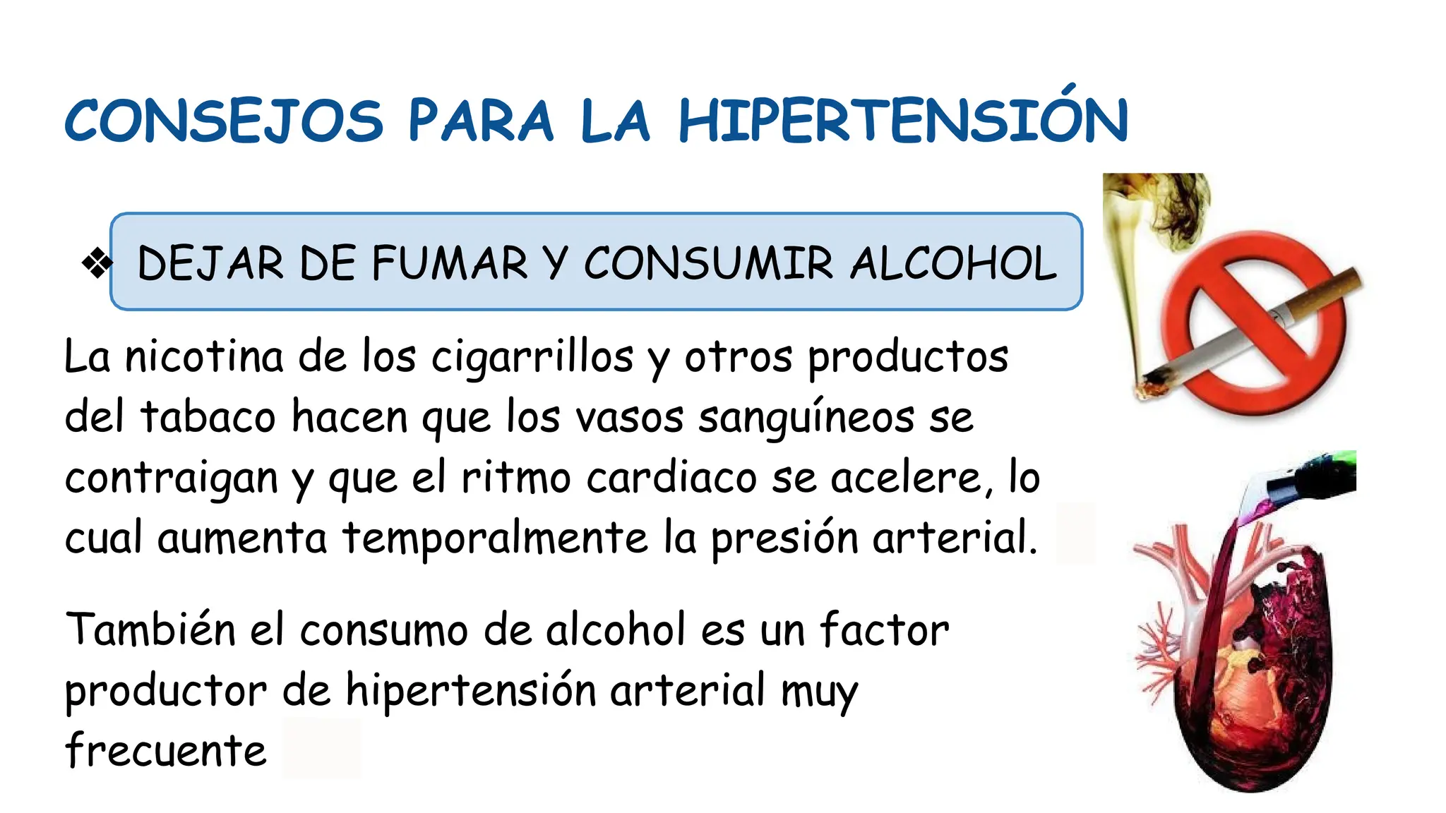 CONSEJOS PARA LA HIPERTENSIÓN
❖ DEJAR DE FUMAR Y CONSUMIR ALCOHOL
La nicotina de los cigarrillos y otros productos
del tabaco hacen que los vasos sanguíneos se
contraigan y que el ritmo cardiaco se acelere, lo
cual aumenta temporalmente la presión arterial.
También el consumo de alcohol es un factor
productor de hipertensión arterial muy
frecuente
 