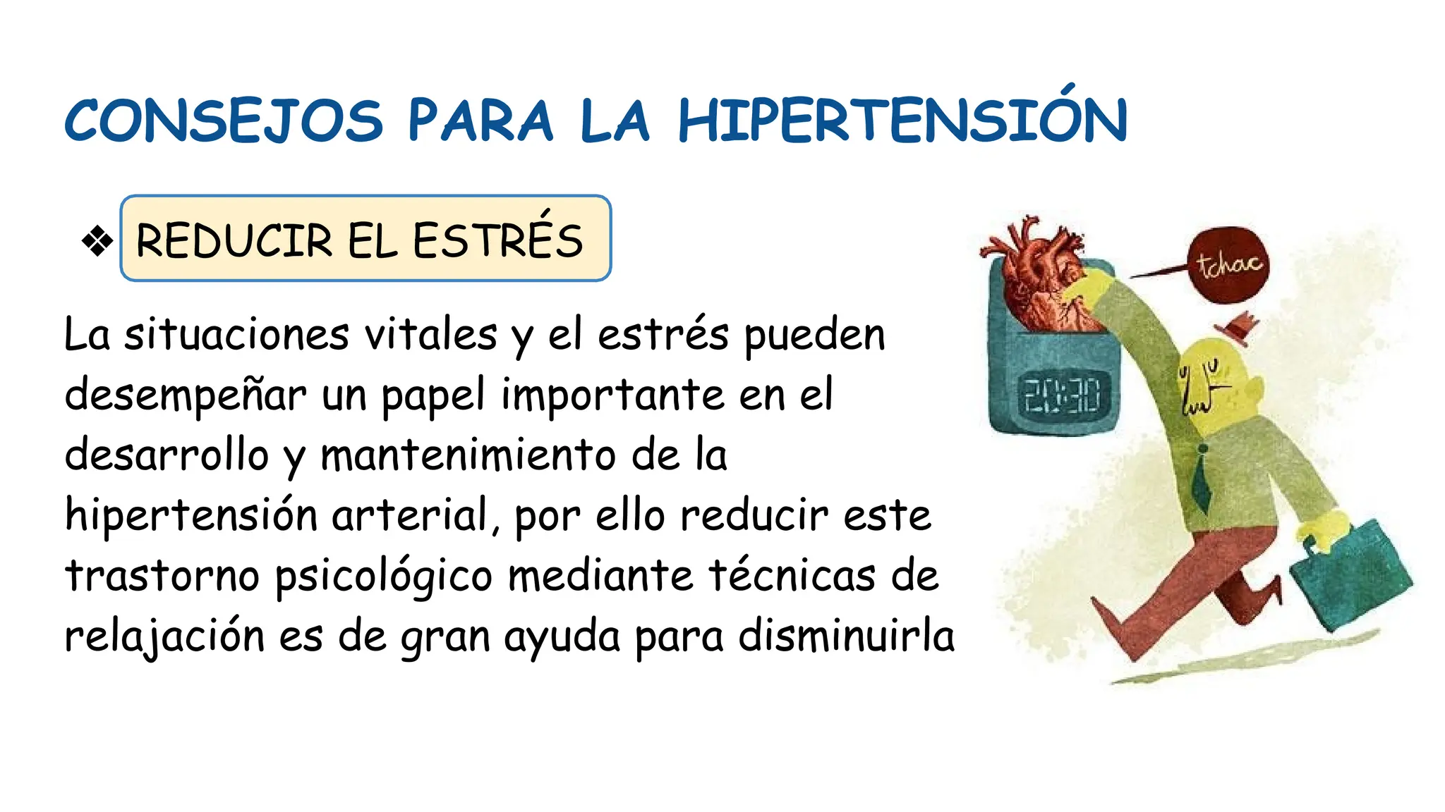 CONSEJOS PARA LA HIPERTENSIÓN
❖ REDUCIR EL ESTRÉS
La situaciones vitales y el estrés pueden
desempeñar un papel importante en el
desarrollo y mantenimiento de la
hipertensión arterial, por ello reducir este
trastorno psicológico mediante técnicas de
relajación es de gran ayuda para disminuirla
 