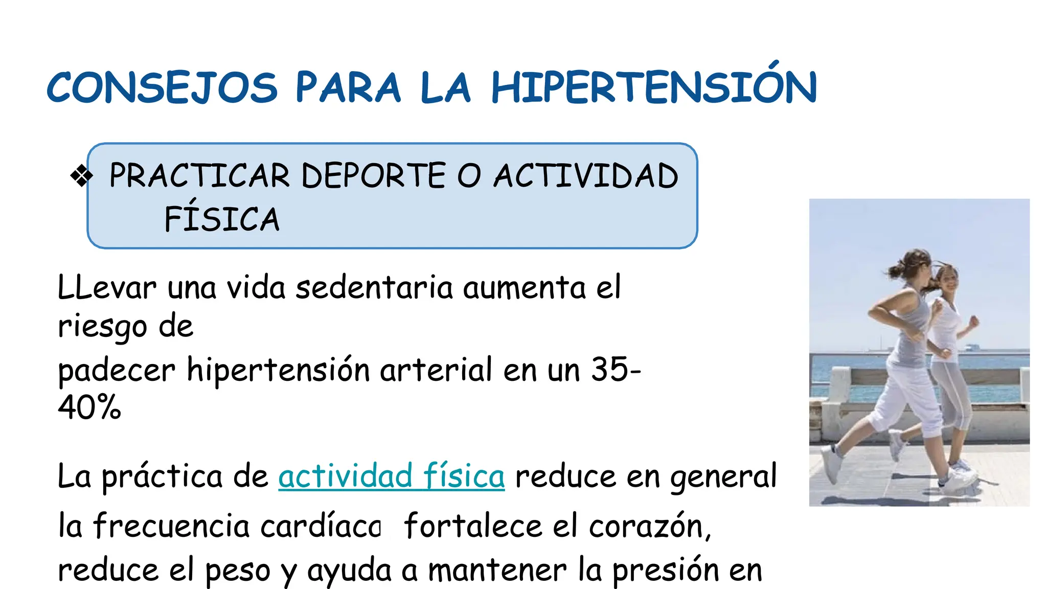 CONSEJOS PARA LA HIPERTENSIÓN
❖ PRACTICAR DEPORTE O ACTIVIDAD
FÍSICA
LLevar una vida sedentaria aumenta el
riesgo de
padecer hipertensión arterial en un 35-
40%
La práctica de actividad física reduce en general
la frecuencia cardíaca, fortalece el corazón,
reduce el peso y ayuda a mantener la presión en
 