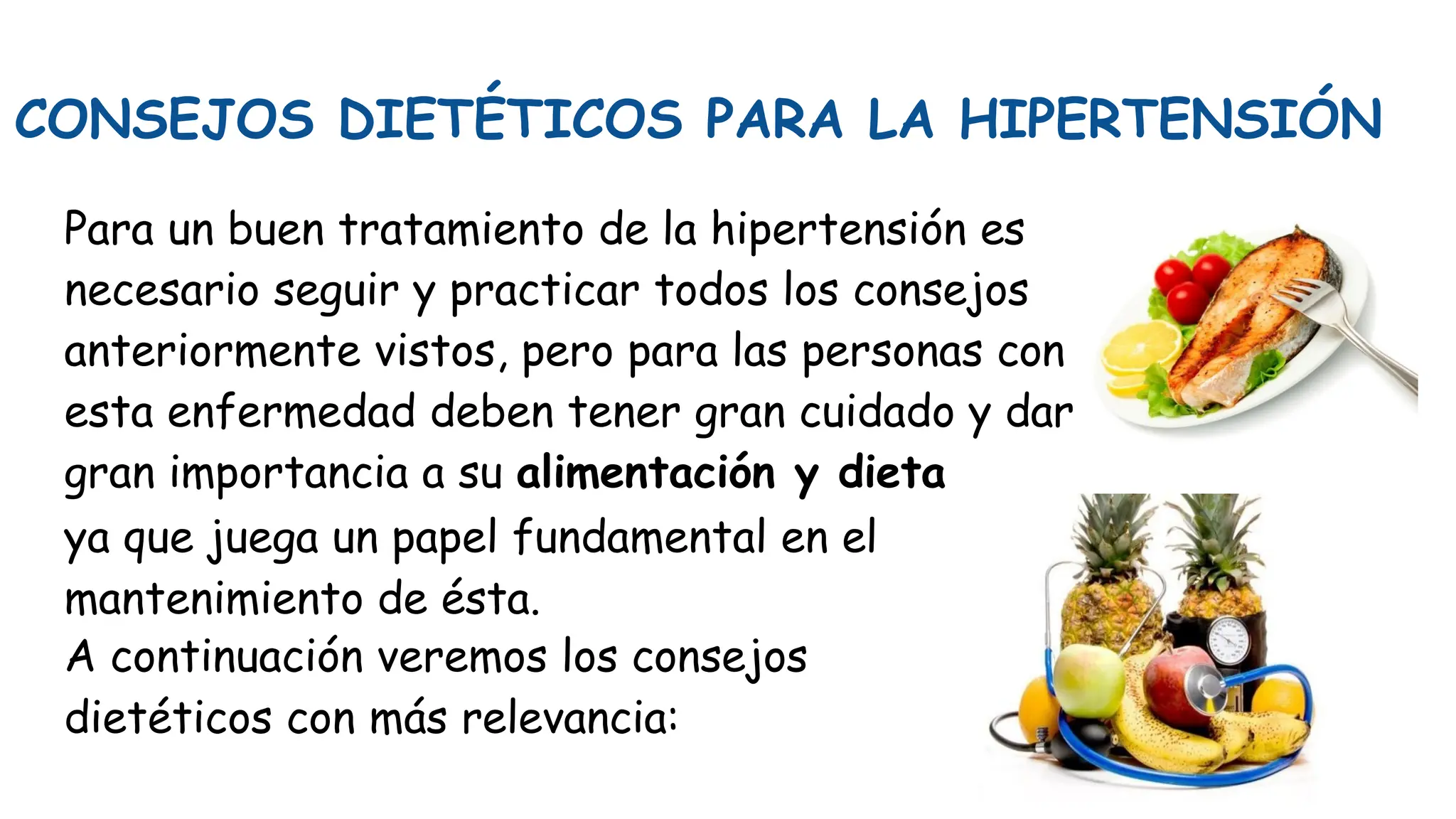 CONSEJOS DIETÉTICOS PARA LA HIPERTENSIÓN
Para un buen tratamiento de la hipertensión es
necesario seguir y practicar todos los consejos
anteriormente vistos, pero para las personas con
esta enfermedad deben tener gran cuidado y dar
gran importancia a su alimentación y dieta
ya que juega un papel fundamental en el
mantenimiento de ésta.
A continuación veremos los consejos
dietéticos con más relevancia:
 