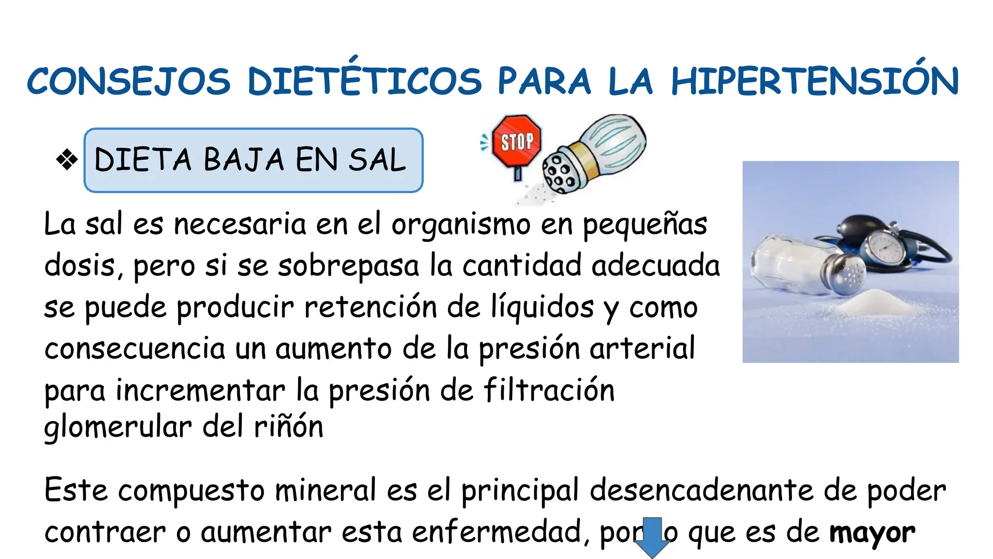CONSEJOS DIETÉTICOS PARA LA HIPERTENSIÓN
❖ DIETA BAJA EN SAL
La sal es necesaria en el organismo en pequeñas
dosis, pero si se sobrepasa la cantidad adecuada
se puede producir retención de líquidos y como
consecuencia un aumento de la presión arterial
para incrementar la presión de filtración
glomerular del riñón
Este compuesto mineral es el principal desencadenante de poder
contraer o aumentar esta enfermedad, por lo que es de mayor
 