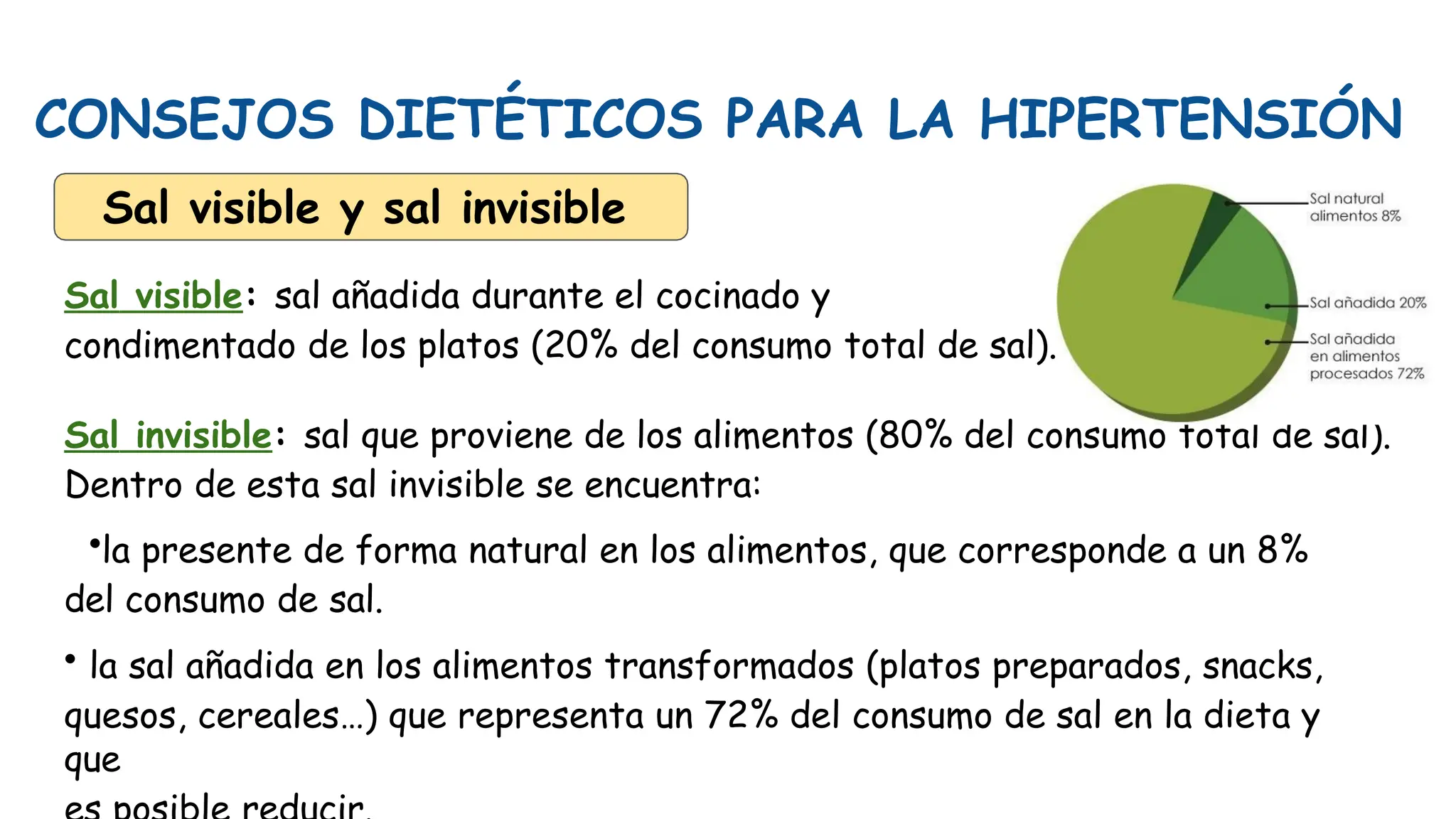 CONSEJOS DIETÉTICOS PARA LA HIPERTENSIÓN
Sal visible y sal invisible
Sal visible: sal añadida durante el cocinado y
condimentado de los platos (20% del consumo total de sal).
Sal invisible: sal que proviene de los alimentos (80% del consumo total de sal).
Dentro de esta sal invisible se encuentra:
•la presente de forma natural en los alimentos, que corresponde a un 8%
del consumo de sal.
• la sal añadida en los alimentos transformados (platos preparados, snacks,
quesos, cereales…) que representa un 72% del consumo de sal en la dieta y
que
 