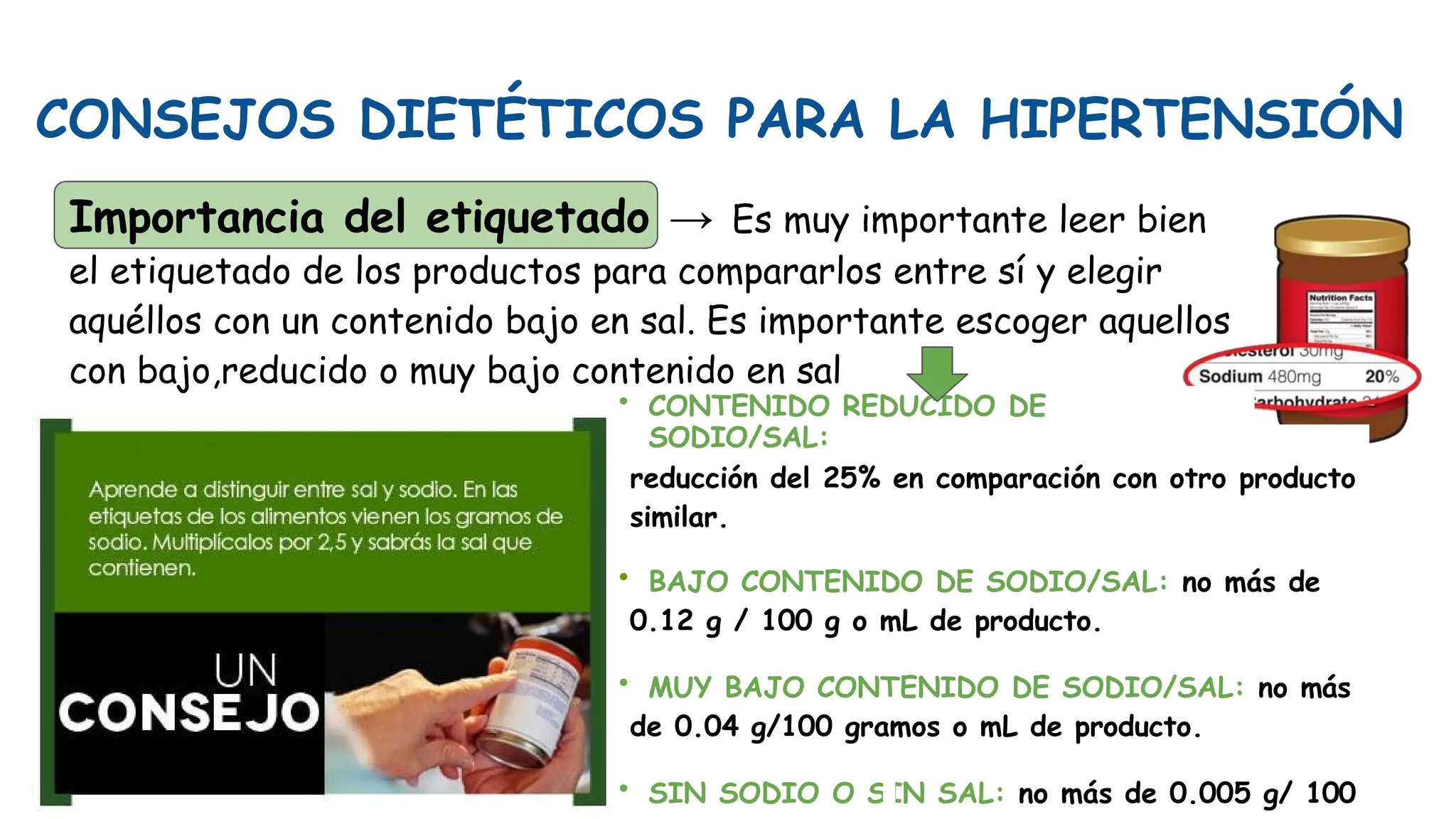 CONSEJOS DIETÉTICOS PARA LA HIPERTENSIÓN
Importancia del etiquetado → Es muy importante leer bien
el etiquetado de los productos para compararlos entre sí y elegir
aquéllos con un contenido bajo en sal. Es importante escoger aquellos
con bajo,reducido o muy bajo contenido en sal
• CONTENIDO REDUCIDO DE
SODIO/SAL:
reducción del 25% en comparación con otro producto
similar.
• BAJO CONTENIDO DE SODIO/SAL: no más de
0.12 g / 100 g o mL de producto.
• MUY BAJO CONTENIDO DE SODIO/SAL: no más
de 0.04 g/100 gramos o mL de producto.
• SIN SODIO O SIN SAL: no más de 0.005 g/ 100
 