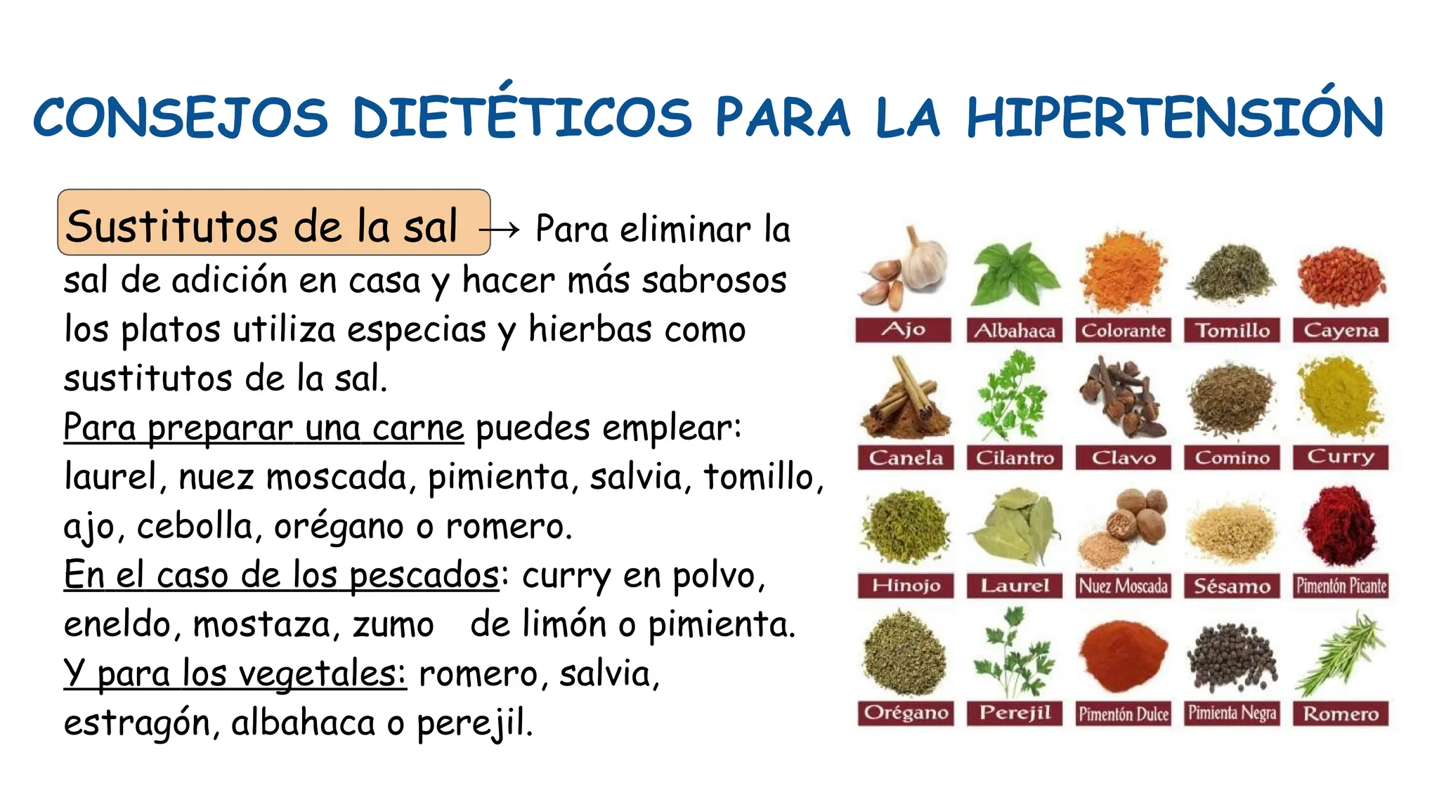 CONSEJOS DIETÉTICOS PARA LA HIPERTENSIÓN
Sustitutos de la sal → Para eliminar la
sal de adición en casa y hacer más sabrosos
los platos utiliza especias y hierbas como
sustitutos de la sal.
Para preparar una carne puedes emplear:
laurel, nuez moscada, pimienta, salvia, tomillo,
ajo, cebolla, orégano o romero.
En el caso de los pescados: curry en polvo,
eneldo, mostaza, zumo de limón o pimienta.
Y para los vegetales: romero, salvia,
estragón, albahaca o perejil.
 