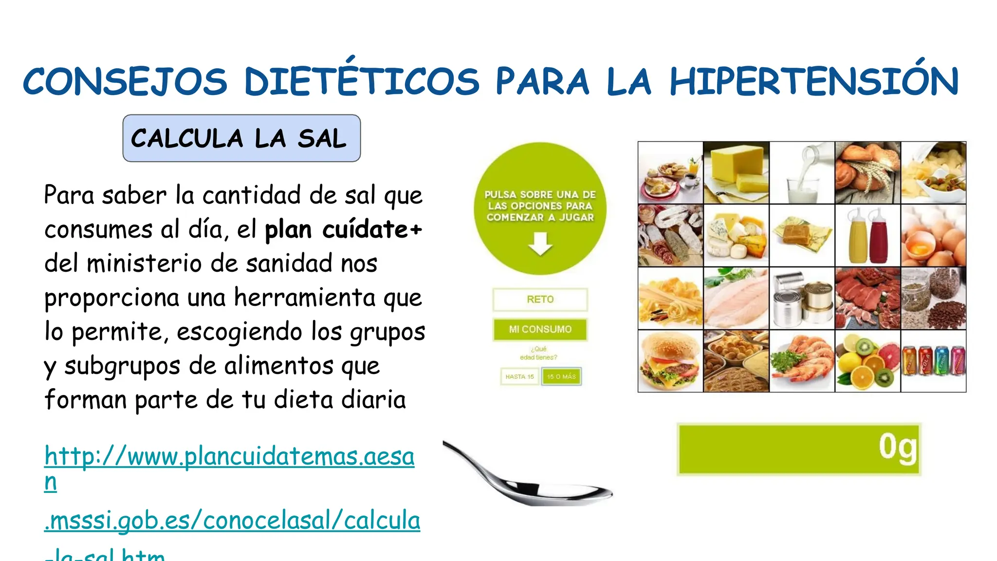 CONSEJOS DIETÉTICOS PARA LA HIPERTENSIÓN
CALCULA LA SAL
Para saber la cantidad de sal que
consumes al día, el plan cuídate+
del ministerio de sanidad nos
proporciona una herramienta que
lo permite, escogiendo los grupos
y subgrupos de alimentos que
forman parte de tu dieta diaria
http://www.plancuidatemas.aesa
n
.msssi.gob.es/conocelasal/calcula
 