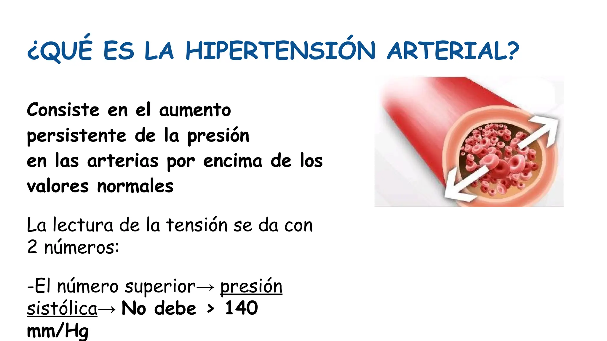 ¿QUÉ ES LA HIPERTENSIÓN ARTERIAL?
Consiste en el aumento
persistente de la presión
en las arterias por encima de los
valores normales
La lectura de la tensión se da con
2 números:
-El número superior→ presión
sistólica→ No debe > 140
mm/Hg
 