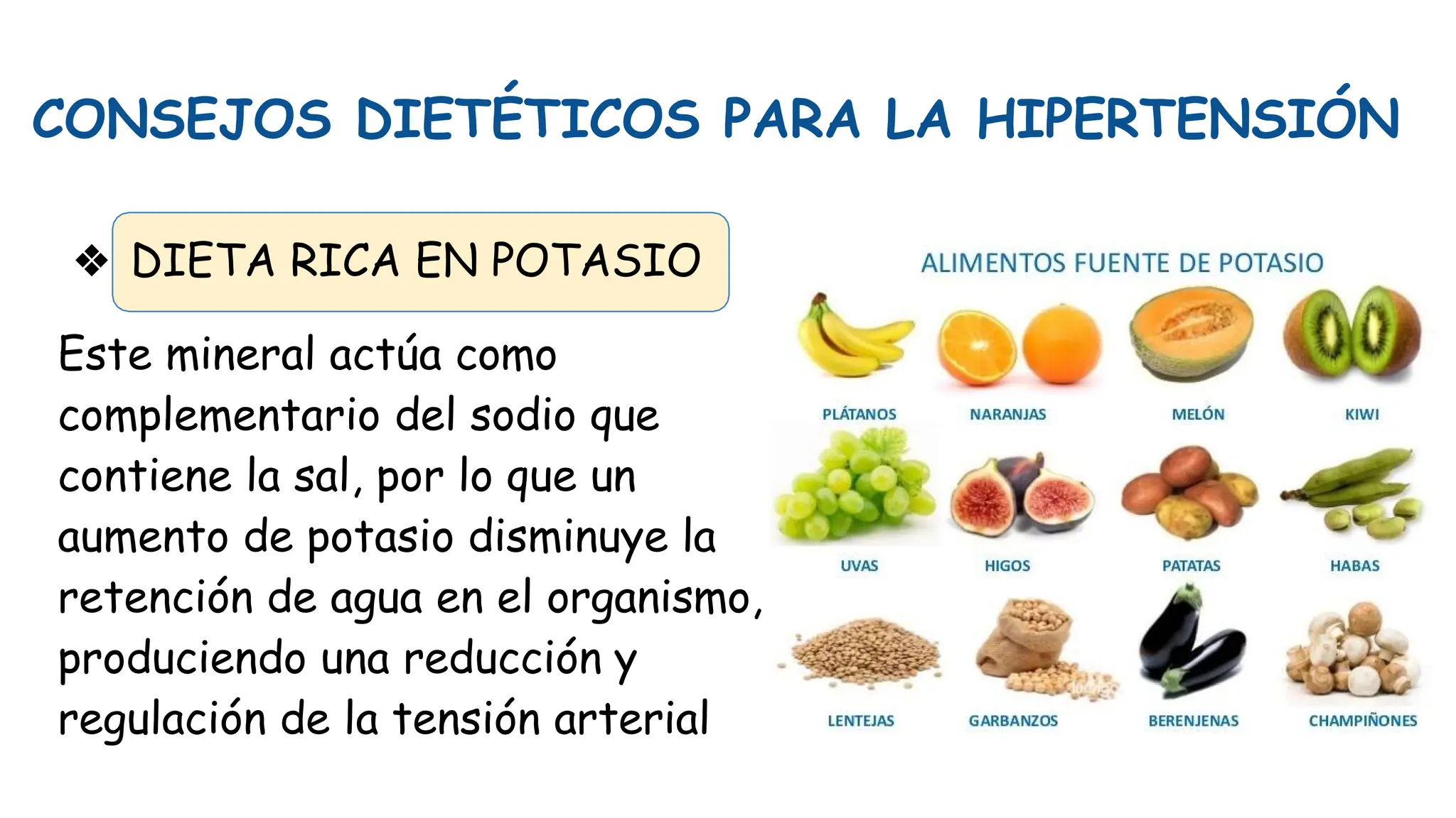 CONSEJOS DIETÉTICOS PARA LA HIPERTENSIÓN
❖ DIETA RICA EN POTASIO
Este mineral actúa como
complementario del sodio que
contiene la sal, por lo que un
aumento de potasio disminuye la
retención de agua en el organismo,
produciendo una reducción y
regulación de la tensión arterial
 