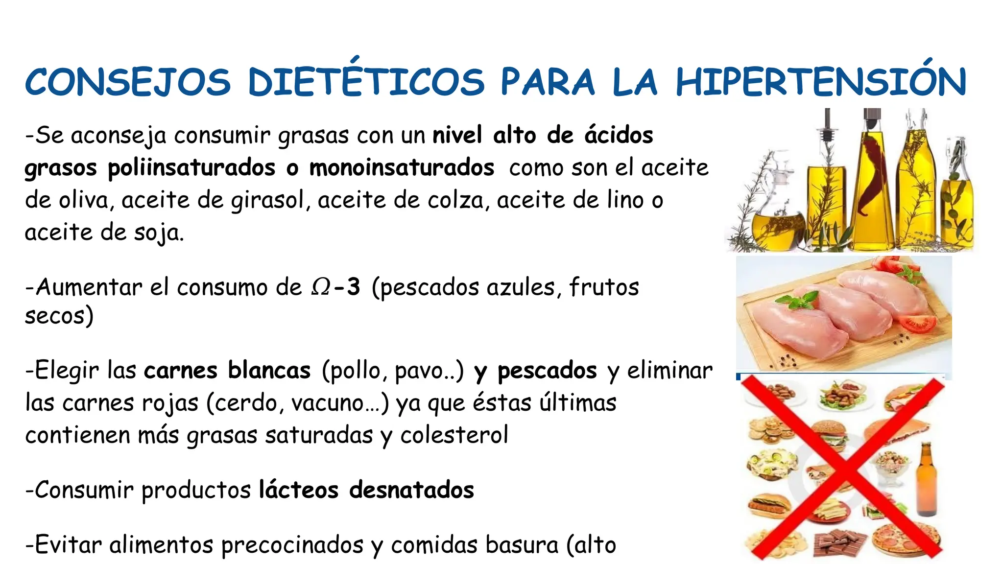 CONSEJOS DIETÉTICOS PARA LA HIPERTENSIÓN
-Se aconseja consumir grasas con un nivel alto de ácidos
grasos poliinsaturados o monoinsaturados como son el aceite
de oliva, aceite de girasol, aceite de colza, aceite de lino o
aceite de soja.
-Aumentar el consumo de 𝛺-3 (pescados azules, frutos
secos)
-Elegir las carnes blancas (pollo, pavo..) y pescados y eliminar
las carnes rojas (cerdo, vacuno…) ya que éstas últimas
contienen más grasas saturadas y colesterol
-Consumir productos lácteos desnatados
-Evitar alimentos precocinados y comidas basura (alto
 