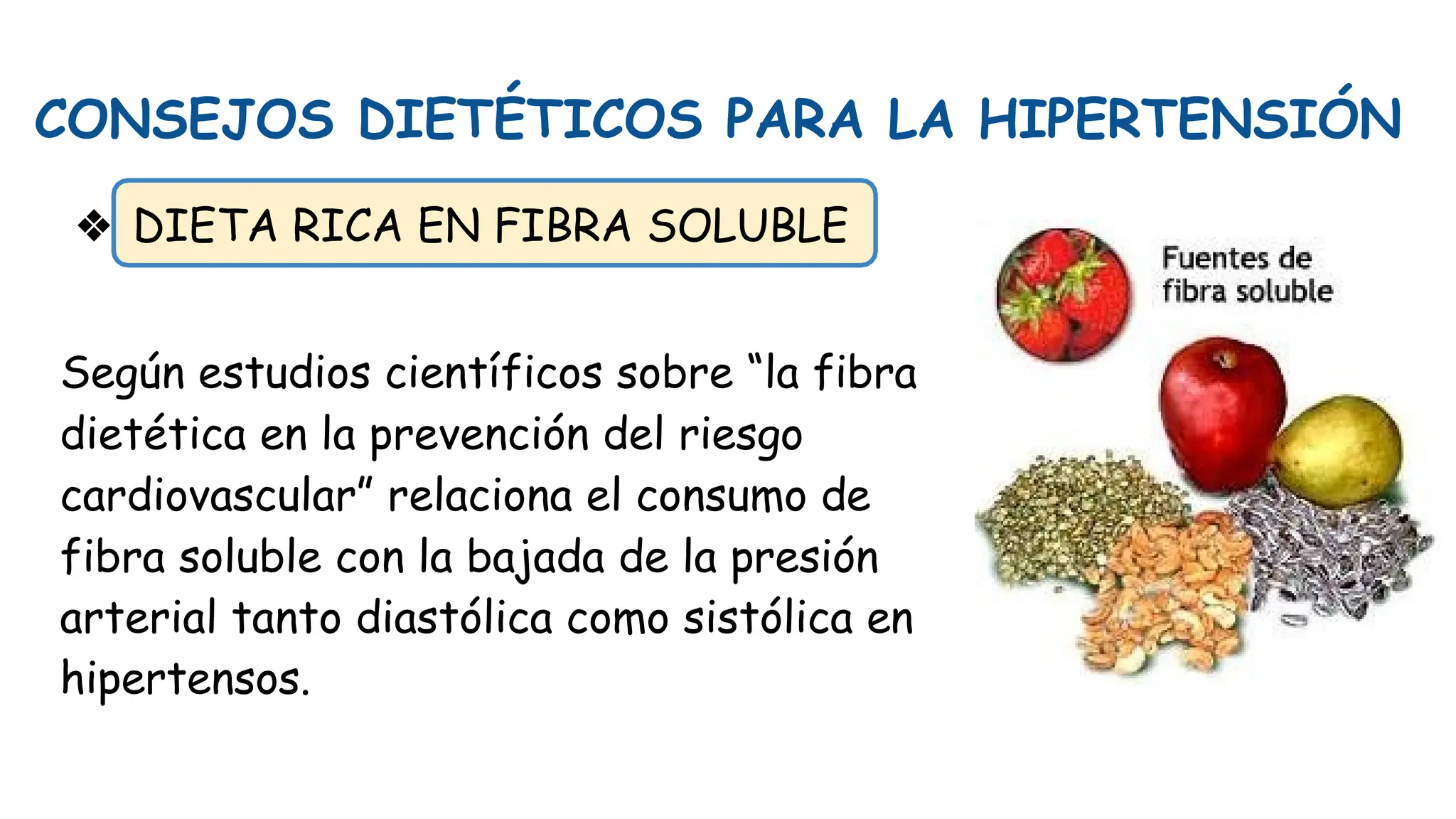 CONSEJOS DIETÉTICOS PARA LA HIPERTENSIÓN
❖ DIETA RICA EN FIBRA SOLUBLE
Según estudios científicos sobre “la fibra
dietética en la prevención del riesgo
cardiovascular” relaciona el consumo de
fibra soluble con la bajada de la presión
arterial tanto diastólica como sistólica en
hipertensos.
 