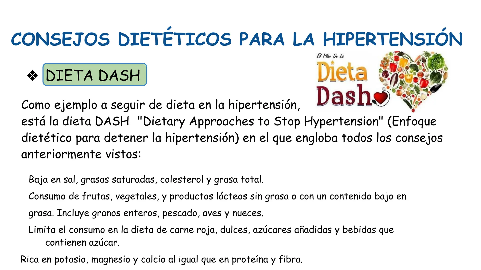 CONSEJOS DIETÉTICOS PARA LA HIPERTENSIÓN
❖ DIETA DASH
Como ejemplo a seguir de dieta en la hipertensión,
está la dieta DASH "Dietary Approaches to Stop Hypertension" (Enfoque
dietético para detener la hipertensión) en el que engloba todos los consejos
anteriormente vistos:
Baja en sal, grasas saturadas, colesterol y grasa total.
Consumo de frutas, vegetales, y productos lácteos sin grasa o con un contenido bajo en
grasa. Incluye granos enteros, pescado, aves y nueces.
Limita el consumo en la dieta de carne roja, dulces, azúcares añadidas y bebidas que
contienen azúcar.
Rica en potasio, magnesio y calcio al igual que en proteína y fibra.
 