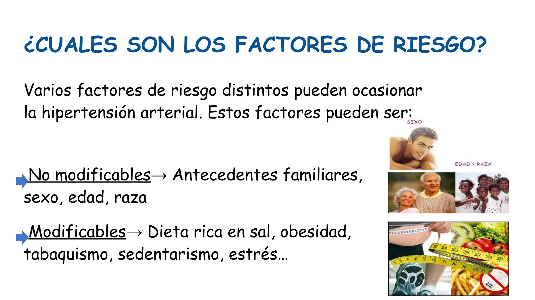 ¿CUALES SON LOS FACTORES DE RIESGO?
Varios factores de riesgo distintos pueden ocasionar
la hipertensión arterial. Estos factores pueden ser:
No modificables→ Antecedentes familiares,
sexo, edad, raza
Modificables→ Dieta rica en sal, obesidad,
tabaquismo, sedentarismo, estrés…
 