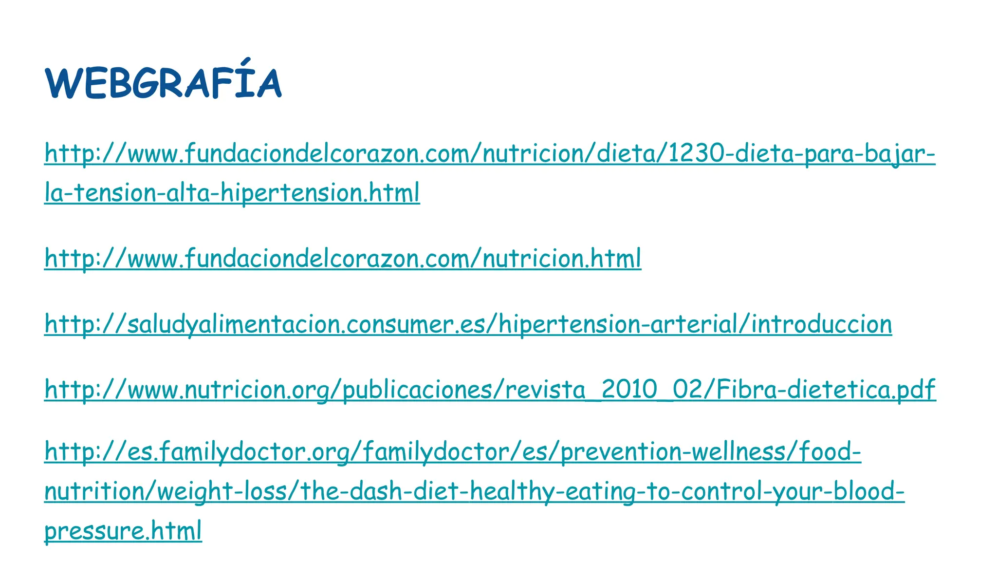 WEBGRAFÍA
http://www.fundaciondelcorazon.com/nutricion/dieta/1230-dieta-para-bajar-
la-tension-alta-hipertension.html
http://www.fundaciondelcorazon.com/nutricion.html
http://saludyalimentacion.consumer.es/hipertension-arterial/introduccion
http://www.nutricion.org/publicaciones/revista_2010_02/Fibra-dietetica.pdf
http://es.familydoctor.org/familydoctor/es/prevention-wellness/food-
nutrition/weight-loss/the-dash-diet-healthy-eating-to-control-your-blood-
pressure.html
 