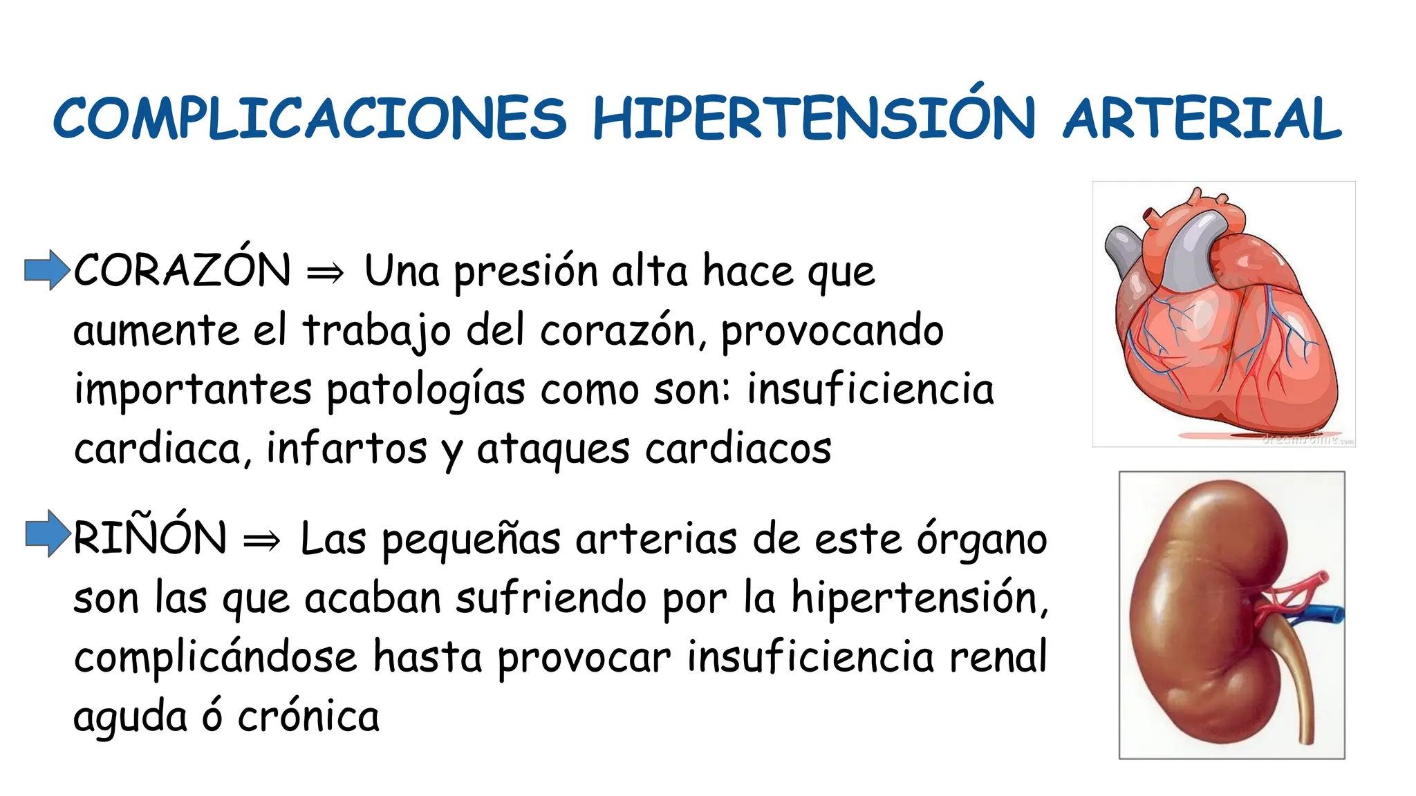 COMPLICACIONES HIPERTENSIÓN ARTERIAL
CORAZÓN ⇒ Una presión alta hace que
aumente el trabajo del corazón, provocando
importantes patologías como son: insuficiencia
cardiaca, infartos y ataques cardiacos
RIÑÓN ⇒ Las pequeñas arterias de este órgano
son las que acaban sufriendo por la hipertensión,
complicándose hasta provocar insuficiencia renal
aguda ó crónica
 