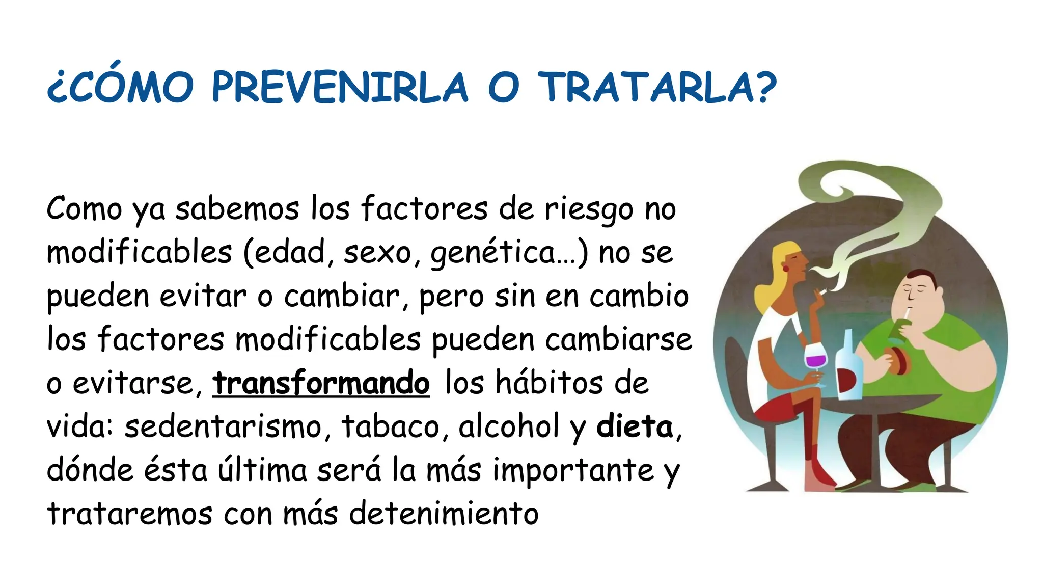 ¿CÓMO PREVENIRLA O TRATARLA?
Como ya sabemos los factores de riesgo no
modificables (edad, sexo, genética…) no se
pueden evitar o cambiar, pero sin en cambio
los factores modificables pueden cambiarse
o evitarse, transformando los hábitos de
vida: sedentarismo, tabaco, alcohol y dieta,
dónde ésta última será la más importante y
trataremos con más detenimiento
 