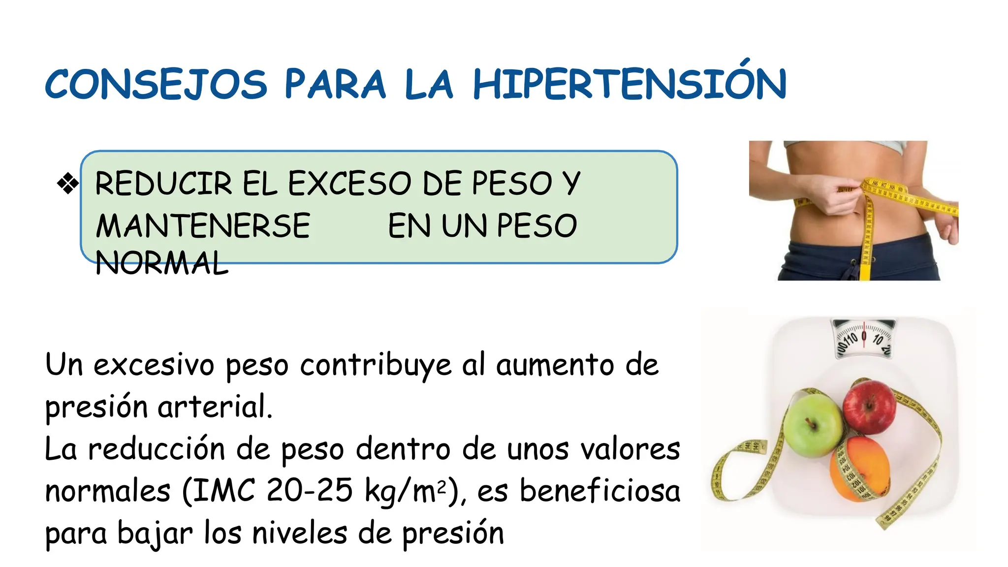 CONSEJOS PARA LA HIPERTENSIÓN
❖ REDUCIR EL EXCESO DE PESO Y
MANTENERSE EN UN PESO
NORMAL
Un excesivo peso contribuye al aumento de
presión arterial.
La reducción de peso dentro de unos valores
normales (IMC 20-25 kg/m2), es beneficiosa
para bajar los niveles de presión
 