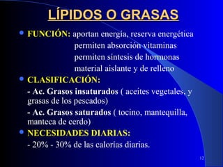 LÍPIDOS O GRASAS
 FUNCIÓN:      aportan energía, reserva energética
                permiten absorción vitaminas
                permiten síntesis de hormonas
                material aislante y de relleno
 CLASIFICACIÓN:
  - Ac. Grasos insaturados ( aceites vegetales, y
  grasas de los pescados)
  - Ac. Grasos saturados ( tocino, mantequilla,
  manteca de cerdo)
 NECESIDADES DIARIAS:
  - 20% - 30% de las calorías diarias.
                                                      12
 