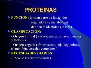 PROTEÍNAS
 FUNCIÓN:     forman parte de los tejidos
                reguladoras y metabólicas
                definen la identidad ( ADN )
 CLASIFICACIÓN:
  - Origen animal ( carnes, pescados, aves, huevos
  y lácteos )
  - Origen vegetal ( frutos secos, soja, legumbres,
  champiñón, cereales completos )
 NECESIDADES DIARIAS:
  - 15% de las calorías diarias
                                                      13
 