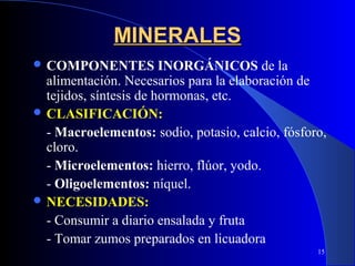 MINERALES
 COMPONENTES           INORGÁNICOS de la
  alimentación. Necesarios para la elaboración de
  tejidos, síntesis de hormonas, etc.
 CLASIFICACIÓN:
  - Macroelementos: sodio, potasio, calcio, fósforo,
  cloro.
  - Microelementos: hierro, flúor, yodo.
  - Oligoelementos: níquel.
 NECESIDADES:
  - Consumir a diario ensalada y fruta
  - Tomar zumos preparados en licuadora
                                                  15
 